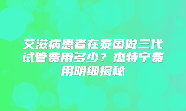 艾滋病患者在泰国做三代试管费用多少？杰特宁费用明细揭秘