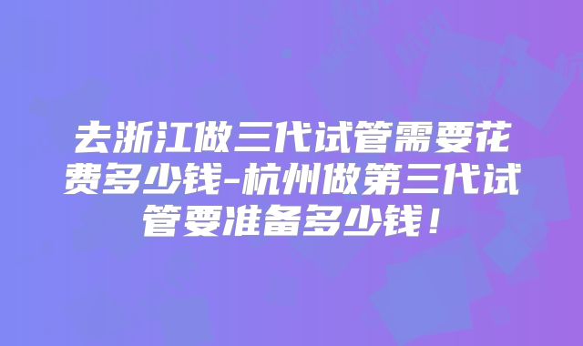 去浙江做三代试管需要花费多少钱-杭州做第三代试管要准备多少钱!