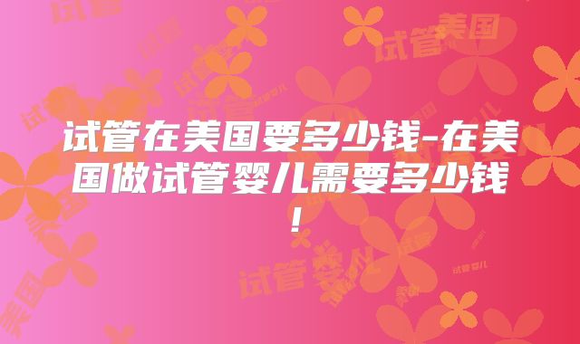 试管在美国要多少钱-在美国做试管婴儿需要多少钱！