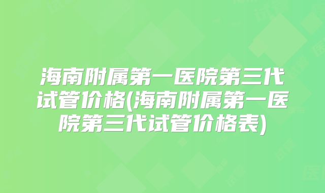 海南附属第一医院第三代试管价格(海南附属第一医院第三代试管价格表)