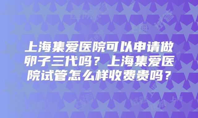 上海集爱医院可以申请做卵子三代吗？上海集爱医院试管怎么样收费贵吗？