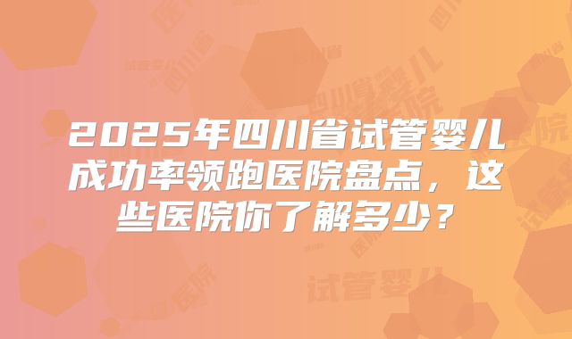 2025年四川省试管婴儿成功率领跑医院盘点,这些医院你了解多少?