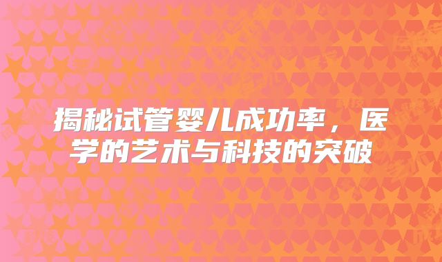 揭秘试管婴儿成功率，医学的艺术与科技的突破