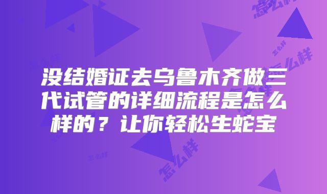 没结婚证去乌鲁木齐做三代试管的详细流程是怎么样的？让你轻松生蛇宝