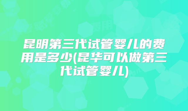 昆明第三代试管婴儿的费用是多少(昆华可以做第三代试管婴儿)