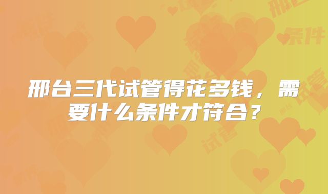 邢台三代试管得花多钱，需要什么条件才符合？