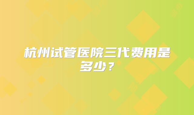 杭州试管医院三代费用是多少？