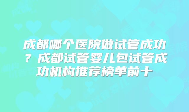 成都哪个医院做试管成功？成都试管婴儿包试管成功机构推荐榜单前十
