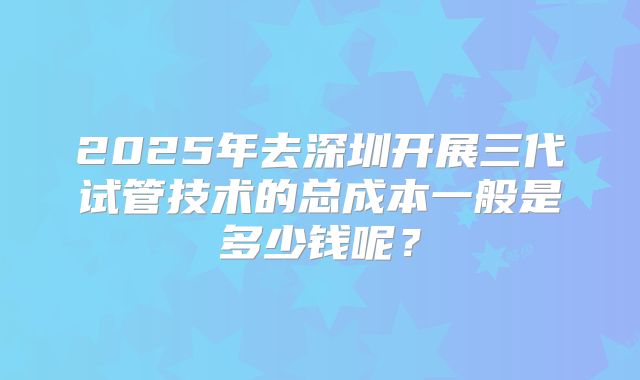 2025年去深圳开展三代试管技术的总成本一般是多少钱呢？