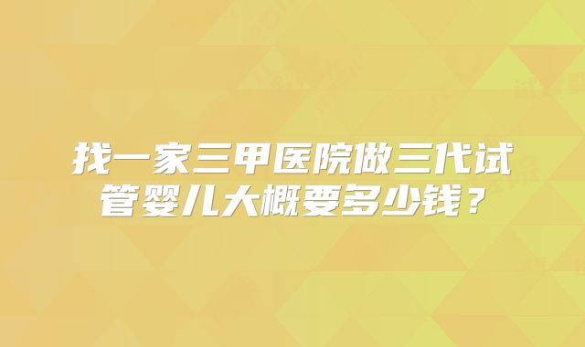 找一家三甲医院做三代试管婴儿大概要多少钱?