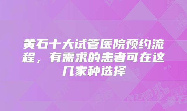 黄石十大试管医院预约流程,有需求的患者可在这几家种选择
