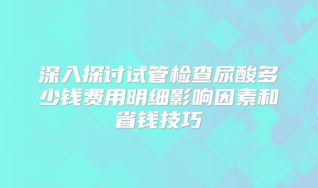 深入探讨试管检查尿酸多少钱费用明细影响因素和省钱技巧