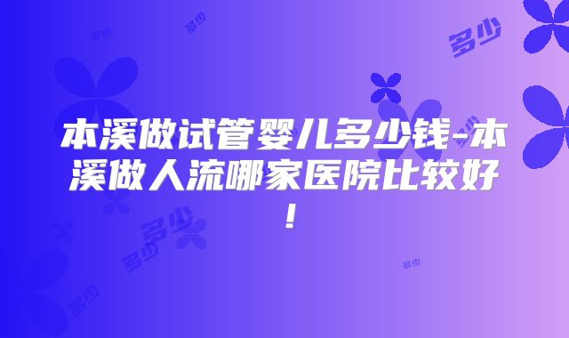 本溪做试管婴儿多少钱-本溪做人流哪家医院比较好！