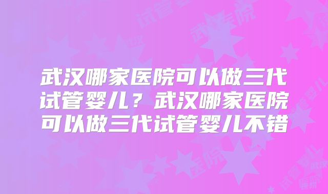 武汉哪家医院可以做三代试管婴儿？武汉哪家医院可以做三代试管婴儿不错