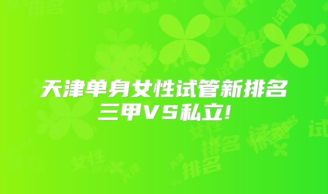 天津单身女性试管新排名三甲VS私立!