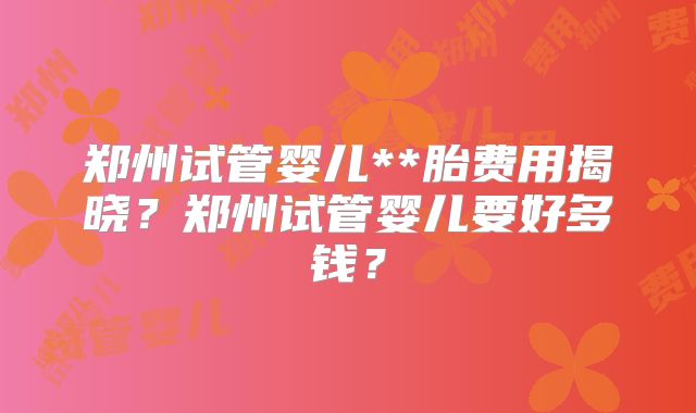 郑州试管婴儿**胎费用揭晓？郑州试管婴儿要好多钱？