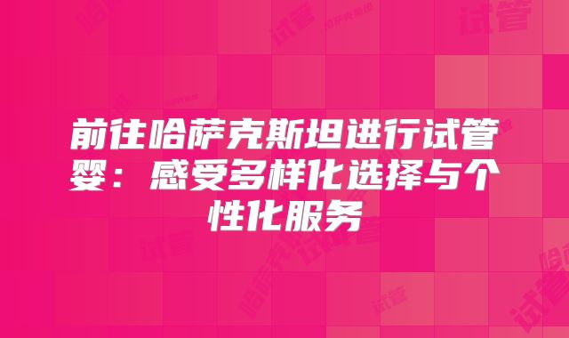 前往哈萨克斯坦进行试管婴：感受多样化选择与个性化服务