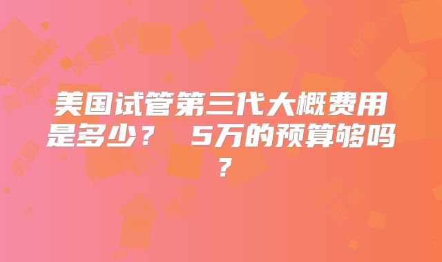 美国试管第三代大概费用是多少？ 5万的预算够吗？