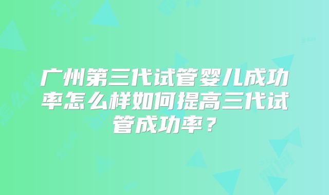 广州第三代试管婴儿成功率怎么样如何提高三代试管成功率？