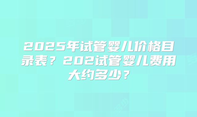 2025年试管婴儿价格目录表？202试管婴儿费用大约多少？