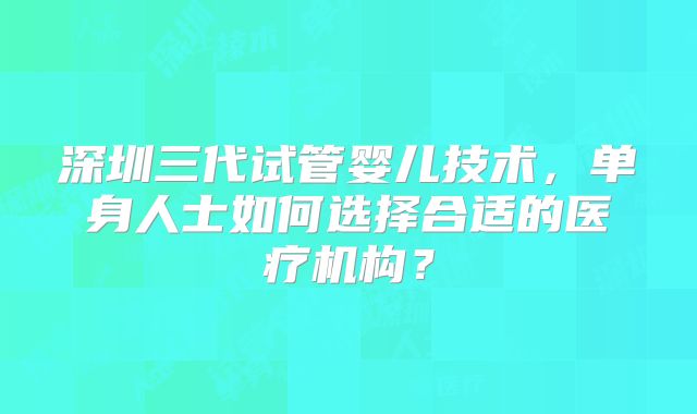 深圳三代试管婴儿技术，单身人士如何选择合适的医疗机构？