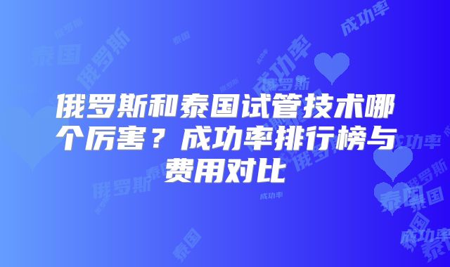 俄罗斯和泰国试管技术哪个厉害？成功率排行榜与费用对比