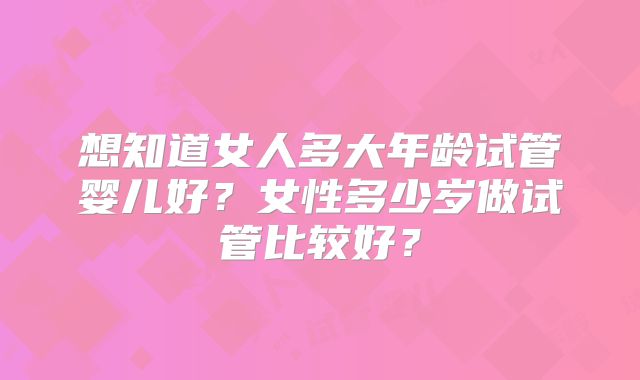 想知道女人多大年龄试管婴儿好？女性多少岁做试管比较好？
