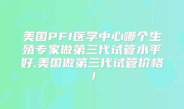 美国PFI医学中心哪个生殖专家做第三代试管水平好,美国做第三代试管价格!