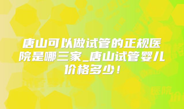 唐山可以做试管的正规医院是哪三家_唐山试管婴儿价格多少！