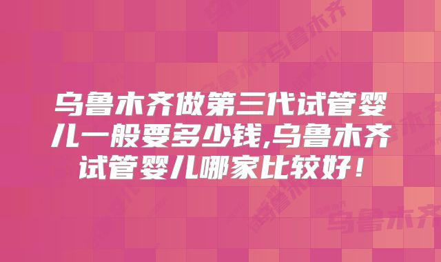 乌鲁木齐做第三代试管婴儿一般要多少钱,乌鲁木齐试管婴儿哪家比较好！