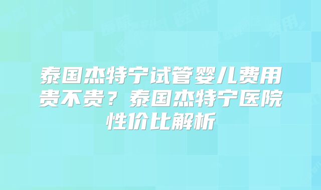泰国杰特宁试管婴儿费用贵不贵？泰国杰特宁医院性价比解析