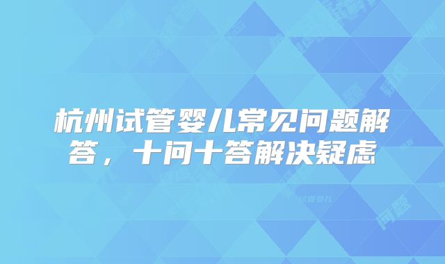 杭州试管婴儿常见问题解答，十问十答解决疑虑