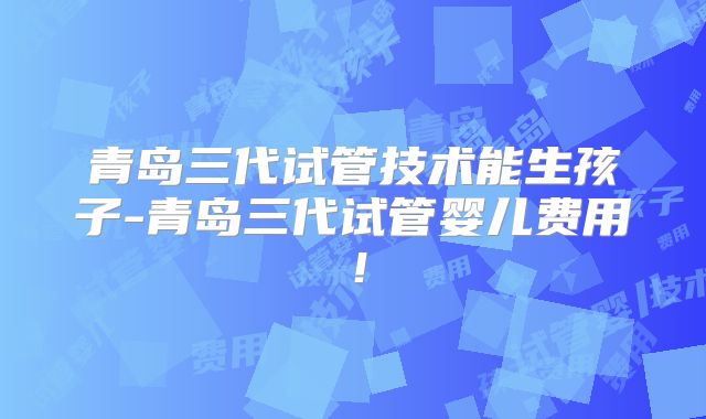 青岛三代试管技术能生孩子-青岛三代试管婴儿费用！