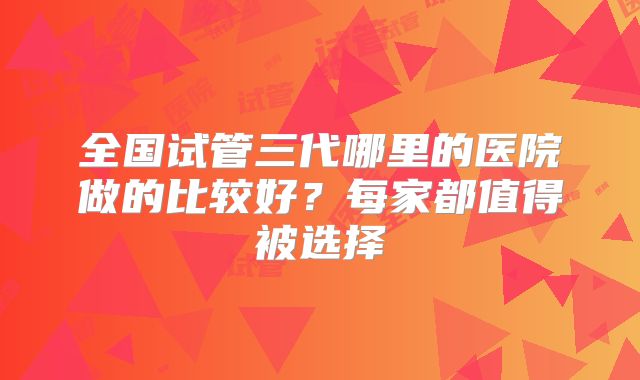 全国试管三代哪里的医院做的比较好？每家都值得被选择