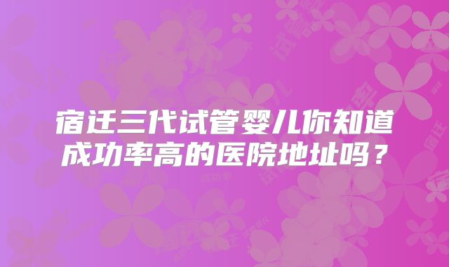 宿迁三代试管婴儿你知道成功率高的医院地址吗?