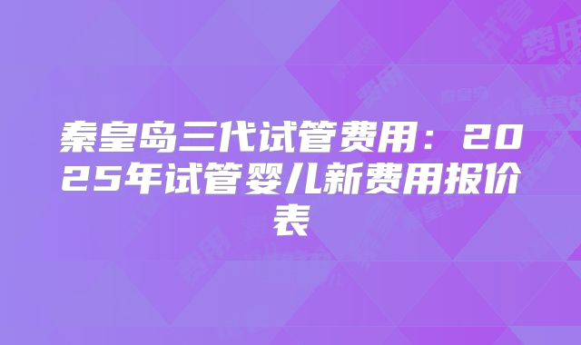 秦皇岛三代试管费用：2025年试管婴儿新费用报价表