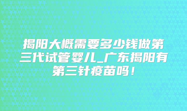 揭阳大概需要多少钱做第三代试管婴儿_广东揭阳有第三针疫苗吗！