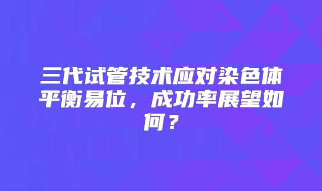 三代试管技术应对染色体平衡易位，成功率展望如何？