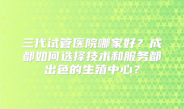 三代试管医院哪家好?成都如何选择技术和服务都出色的生殖中心?