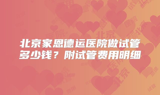 北京家恩德运医院做试管多少钱?附试管费用明细