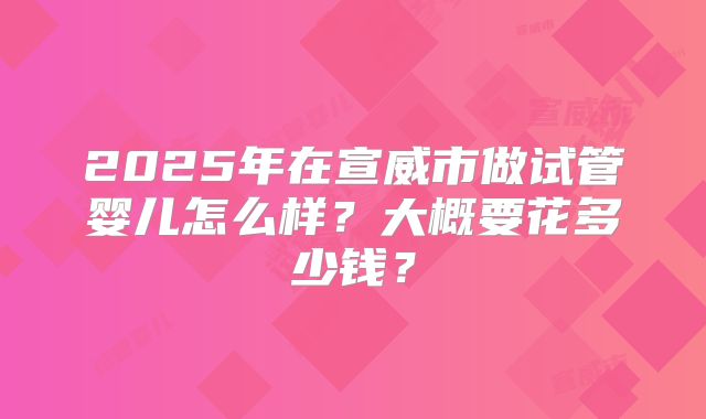 2025年在宣威市做试管婴儿怎么样？大概要花多少钱？