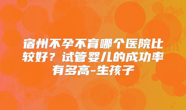 宿州不孕不育哪个医院比较好？试管婴儿的成功率有多高-生孩子