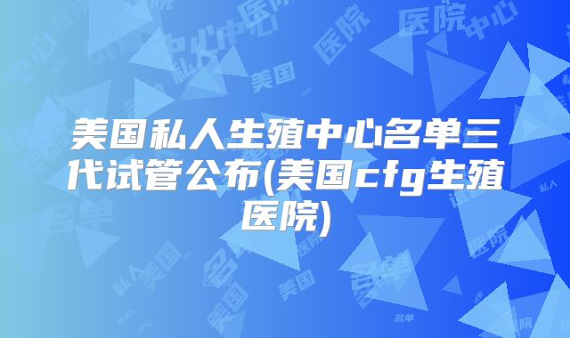 美国私人生殖中心名单三代试管公布(美国cfg生殖医院)