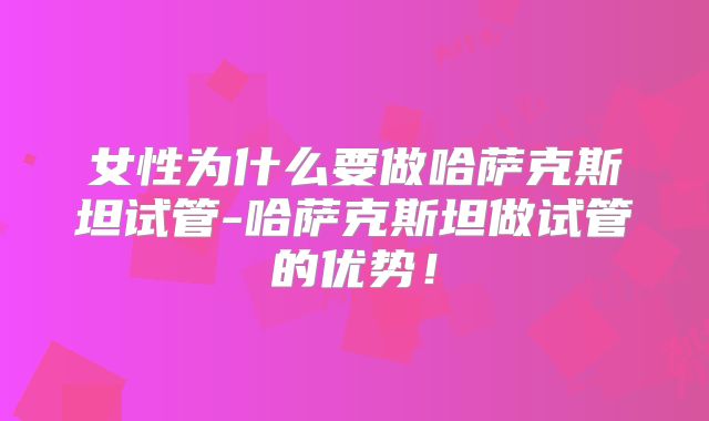 女性为什么要做哈萨克斯坦试管-哈萨克斯坦做试管的优势！