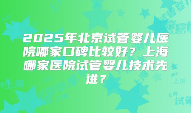 2025年北京试管婴儿医院哪家口碑比较好？上海哪家医院试管婴儿技术先进？