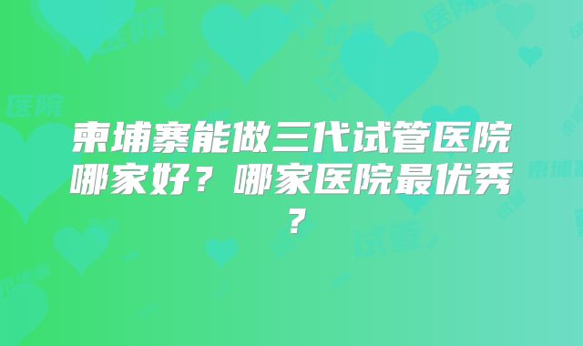 柬埔寨能做三代试管医院哪家好？哪家医院最优秀？