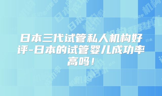 日本三代试管私人机构好评-日本的试管婴儿成功率高吗!