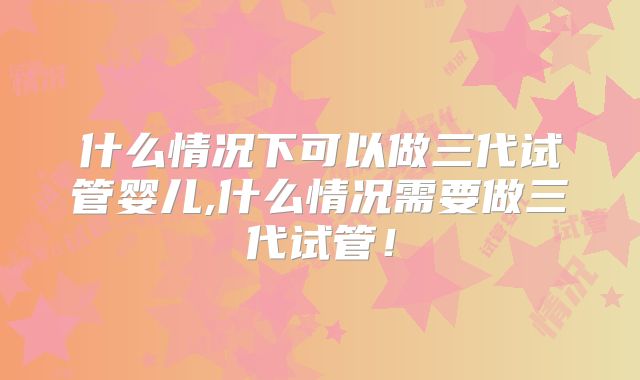 什么情况下可以做三代试管婴儿,什么情况需要做三代试管！