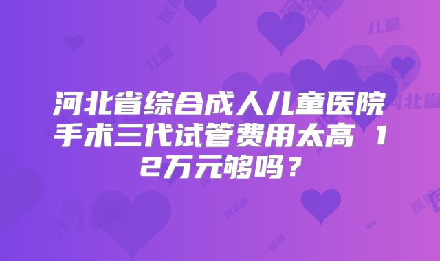 河北省综合成人儿童医院手术三代试管费用太高 12万元够吗？
