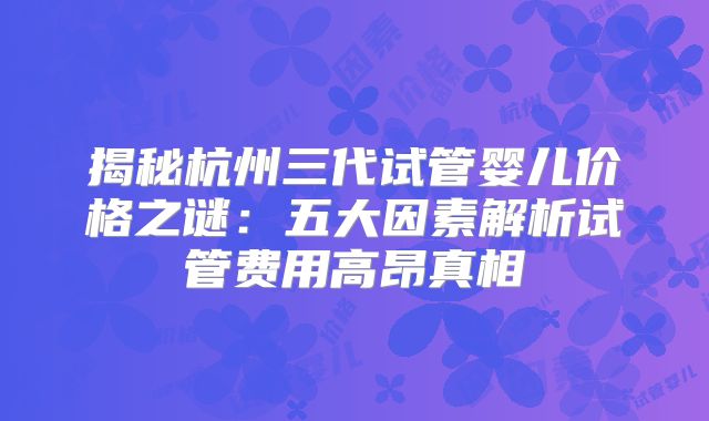 揭秘杭州三代试管婴儿价格之谜：五大因素解析试管费用高昂真相